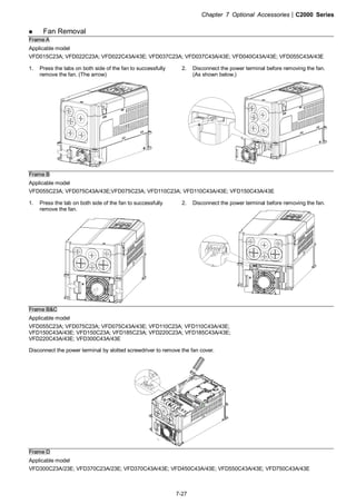 Chapter 7 Optional Accessories|C2000 Series
7-27
Fan Removal
Frame A
Applicable model
VFD015C23A; VFD022C23A; VFD022C43A/43E; VFD037C23A; VFD037C43A/43E; VFD040C43A/43E; VFD055C43A/43E
1. Press the tabs on both side of the fan to successfully
remove the fan. (The arrow)
2. Disconnect the power terminal before removing the fan.
(As shown below.)
Frame B
Applicable model
VFD055C23A; VFD075C43A/43E;VFD075C23A; VFD110C23A; VFD110C43A/43E; VFD150C43A/43E
1. Press the tab on both side of the fan to successfully
remove the fan.
2. Disconnect the power terminal before removing the fan.
Frame B&C
Applicable model
VFD055C23A; VFD075C23A; VFD075C43A/43E; VFD110C23A; VFD110C43A/43E;
VFD150C43A/43E; VFD150C23A; VFD185C23A; VFD220C23A; VFD185C43A/43E;
VFD220C43A/43E; VFD300C43A/43E
Disconnect the power terminal by slotted screwdriver to remove the fan cover.
Frame D
Applicable model
VFD300C23A/23E; VFD370C23A/23E; VFD370C43A/43E; VFD450C43A/43E; VFD550C43A/43E; VFD750C43A/43E
 