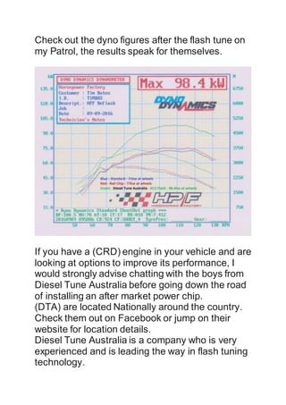 Check out the dyno figures after the flash tune on
my Patrol, the results speak for themselves.
If you have a (CRD) engine in your vehicle and are
looking at options to improve its performance, I
would strongly advise chatting with the boys from
Diesel Tune Australia before going down the road
of installing an after market power chip.
(DTA) are located Nationally around the country.
Check them out on Facebook or jump on their
website for location details.
Diesel Tune Australia is a company who is very
experienced and is leading the way in flash tuning
technology.
 