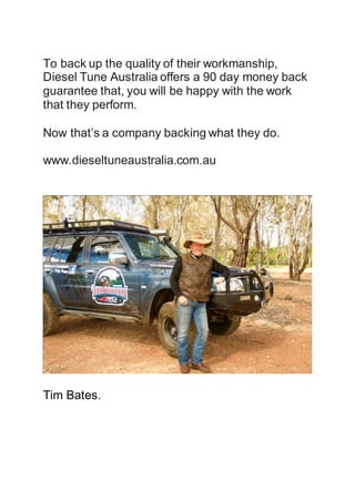 To back up the quality of their workmanship,
Diesel Tune Australia offers a 90 day money back
guarantee that, you will be happy with the work
that they perform.
Now that’s a company backing what they do.
www.dieseltuneaustralia.com.au
Tim Bates.
 
