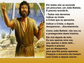 Em todos nós se esconde
um precursor, um João Batista.
É preciso acordá-lo.
- Todos nós devemos
indicar ao irmão
o Cristo que se aproxima.
Indicar o Cristo, e depois
desaparecer... discretamente.
Como João Batista: não sou eu
o protagonista desta história.
Ele virá depois de mim.
Eu sou apenas uma voz,
sou apenas o dedo dele...
Depois é preciso
que eu desapareça,
para que Ele possa aparecer.
Preparar o encontro do homem
com Cristo e depois morrer...
 