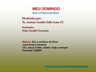 Meditada por:
Pe. Antônio Geraldo Dalla Costa CS
MEU DOMINGO
Com a Palavra de Deus
http://www.buscandonovasaguas.com
Ilustração:
Nelso Geraldo Ferronatto
Música: Eis o cordeiro de Deus
José Acácio Santana
CD: Jesus Cristo, ontem, hoje e sempre
Paulinas COMEP
 