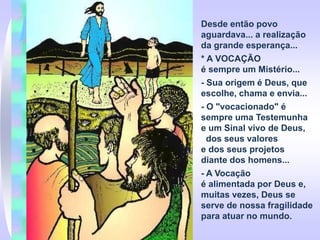 Desde então povo
aguardava... a realização
da grande esperança...
* A VOCAÇÃO
é sempre um Mistério...
- Sua origem é Deus, que
escolhe, chama e envia...
- O "vocacionado" é
sempre uma Testemunha
e um Sinal vivo de Deus,
dos seus valores
e dos seus projetos
diante dos homens...
- A Vocação
é alimentada por Deus e,
muitas vezes, Deus se
serve de nossa fragilidade
para atuar no mundo.
 