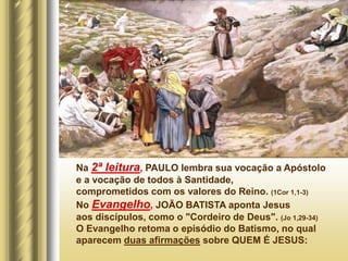 Na 2ª leitura, PAULO lembra sua vocação a Apóstolo
e a vocação de todos à Santidade,
comprometidos com os valores do Reino. (1Cor 1,1-3)
No Evangelho, JOÃO BATISTA aponta Jesus
aos discípulos, como o "Cordeiro de Deus". (Jo 1,29-34)
O Evangelho retoma o episódio do Batismo, no qual
aparecem duas afirmações sobre QUEM É JESUS:
 