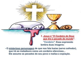 - O misterioso personagem de que nos fala Isaías (servo sofredor),
que irá ao matadouro como um cordeiro silencioso...
Ele assume os pecados do seu povo e realiza a expiação.
1. Jesus é "O Cordeiro de Deus
que tira o pecado do mundo".
"Cordeiro": Essa expressão
lembra duas imagens:
 