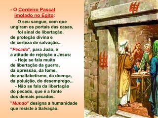 - O Cordeiro Pascal
imolado no Egito:
O seu sangue, com que
ungiram os portais das casas,
foi sinal de libertação,
de proteção divina e
de certeza de salvação...
"Pecado", para João, é
a atitude de rejeição a Jesus:
- Hoje se fala muito
de libertação da guerra,
da opressão, da fome,
do analfabetismo, da doença,
da poluição, do desemprego...
- Não se fala da libertação
do pecado, que é a fonte
dos demais pecados.
"Mundo" designa a humanidade
que resiste à Salvação.
 