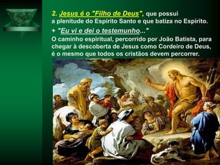 2. Jesus é o "Filho de Deus", que possui
a plenitude do Espírito Santo e que batiza no Espírito.
+ "Eu vi e dei o testemunho..."
O caminho espiritual, percorrido por João Batista, para
chegar à descoberta de Jesus como Cordeiro de Deus,
é o mesmo que todos os cristãos devem percorrer.
 