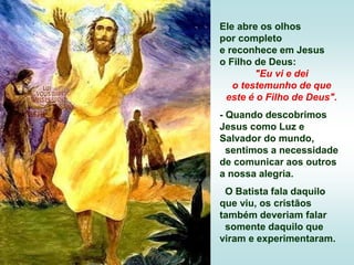 Ele abre os olhos
por completo
e reconhece em Jesus
o Filho de Deus:
"Eu vi e dei
o testemunho de que
este é o Filho de Deus".
- Quando descobrimos
Jesus como Luz e
Salvador do mundo,
sentimos a necessidade
de comunicar aos outros
a nossa alegria.
O Batista fala daquilo
que viu, os cristãos
também deveriam falar
somente daquilo que
viram e experimentaram.
 