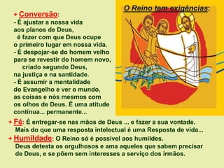 + Conversão:
- É ajustar a nossa vida
aos planos de Deus,
é fazer com que Deus ocupe
o primeiro lugar em nossa vida.
- É despojar-se do homem velho
para se revestir do homem novo,
criado segundo Deus,
na justiça e na santidade.
- É assumir a mentalidade
do Evangelho e ver o mundo,
as coisas e nós mesmos com
os olhos de Deus. É uma atitude
contínua... permanente...
+ Fé: É entregar-se nas mãos de Deus ... e fazer a sua vontade.
Mais do que uma resposta intelectual é uma Resposta de vida...
+ Humildade: O Reino só é possível aos humildes.
Deus detesta os orgulhosos e ama aqueles que sabem precisar
de Deus, e se põem sem interesses a serviço dos irmãos.
O Reino tem exigências:
 