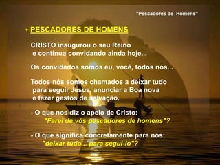 + PESCADORES DE HOMENS
CRISTO inaugurou o seu Reino
e continua convidando ainda hoje...
Os convidados somos eu, você, todos nós...
Todos nós somos chamados a deixar tudo
para seguir Jesus, anunciar a Boa nova
e fazer gestos de salvação.
- O que nos diz o apelo de Cristo:
"Farei de vós pescadores de homens"?
- O que significa concretamente para nós:
"deixar tudo... para segui-lo"?
 