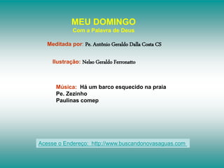 MEU DOMINGO
Com a Palavra de Deus
Meditada por: Pe. Antônio Geraldo Dalla Costa CS
Ilustração: Nelso Geraldo Ferronatto
Música: Há um barco esquecido na praia
Pe. Zezinho
Paulinas comep
Acesse o Endereço: http://www.buscandonovasaguas.com
 