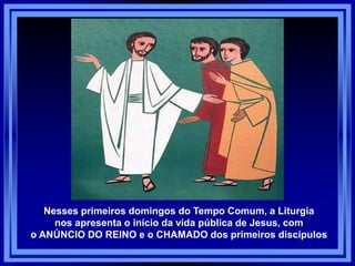 Nesses primeiros domingos do Tempo Comum, a Liturgia
nos apresenta o início da vida pública de Jesus, com
o ANÚNCIO DO REINO e o CHAMADO dos primeiros discípulos
 