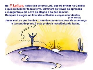 Na 1ª Leitura, Isaías fala de uma LUZ, que irá brilhar na Galiléia
e que irá iluminar toda a terra. Eliminará as trevas da opressão
e inaugurará o dia novo da alegria e da paz sem fim.
Compara à alegria no final das colheitas e caças abundantes.
(Is 98, 23b-9,3)
Jesus é a Luz que ilumina o mundo com uma aurora de esperança
e dá sentido pleno à esta profecia messiânica de Isaías.
 