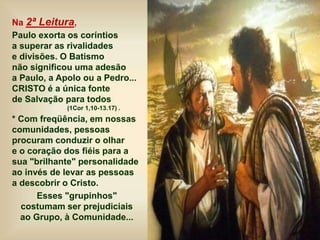 Na 2ª Leitura,
Paulo exorta os coríntios
a superar as rivalidades
e divisões. O Batismo
não significou uma adesão
a Paulo, a Apolo ou a Pedro...
CRISTO é a única fonte
de Salvação para todos
(1Cor 1,10-13.17) .
* Com freqüência, em nossas
comunidades, pessoas
procuram conduzir o olhar
e o coração dos fiéis para a
sua "brilhante" personalidade
ao invés de levar as pessoas
a descobrir o Cristo.
Esses "grupinhos"
costumam ser prejudiciais
ao Grupo, à Comunidade...
 