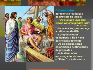 O Evangelho
apresenta a realização
da profecia de Isaías:
"O Povo que vivia nas
trevas viu uma grande Luz".
(Mt 4,12-23)
* Jesus é a luz, que começa
a brilhar na Galiléia
e propõe a todos
os homens a Boa Nova
da chegada do Reino.
Os discípulos serão
os primeiros destinatários
da proposta e
as testemunhas
encarregadas de levar
o "Reino" a toda a terra.
 