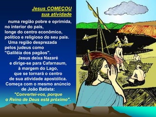 Jesus COMEÇOU
sua atividade
numa região pobre e oprimida,
no interior do país,
longe do centro econômico,
político e religioso do seu país.
Uma região desprezada
pelos judeus como
"Galiléia dos pagãos".
Jesus deixa Nazaré
e dirige-se para Cafarnaum,
à margem do Lago,
que se tornará o centro
de sua atividade apostólica.
Começa com o mesmo anúncio
de João Batista:
"Convertei-vos, porque
o Reino de Deus está próximo".
 