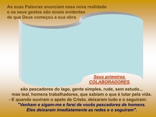As suas Palavras anunciam essa nova realidade
e os seus gestos são sinais evidentes
de que Deus começou a sua obra.
são pescadores do lago, gente simples, rude, sem estudo...
mas leal, homens trabalhadores, que sabiam o que é lutar pela vida.
- E quando ouviram o apelo de Cristo, deixaram tudo e o seguiram:
"Venham e sigam-me e farei de vocês pescadores de homens.
Eles deixaram imediatamente as redes e o seguiram".
Seus primeiros
COLABORADORES,
 