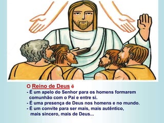 O Reino de Deus é
- É um apelo do Senhor para os homens formarem
comunhão com o Pai e entre si.
- É uma presença de Deus nos homens e no mundo.
- É um convite para ser mais, mais autêntico,
mais sincero, mais de Deus...
 