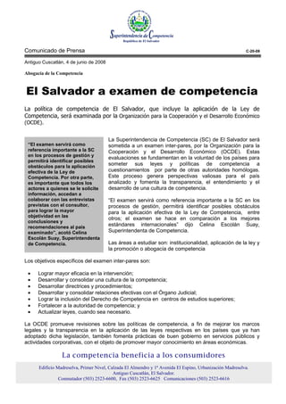 Comunicado de Prensa                                                                                       C-20-08

Antiguo Cuscatlán, 4 de junio de 2008

Abogacía de la Competencia



El Salvador a examen de competencia
La política de competencia de El Salvador, que incluye la aplicación de la Ley de
Competencia, será examinada por la Organización para la Cooperación y el Desarrollo Económico
(OCDE).


                                        La Superintendencia de Competencia (SC) de El Salvador será
 “El examen servirá como                sometida a un examen inter-pares, por la Organización para la
 referencia importante a la SC          Cooperación y el Desarrollo Económico (OCDE). Estas
 en los procesos de gestión y
                                        evaluaciones se fundamentan en la voluntad de los países para
 permitirá identificar posibles
 obstáculos para la aplicación
                                        someter sus leyes y políticas de competencia a
 efectiva de la Ley de                  cuestionamientos por parte de otras autoridades homólogas.
 Competencia. Por otra parte,           Este proceso genera perspectivas valiosas para el país
 es importante que todos los            analizado y fomenta la transparencia, el entendimiento y el
 actores a quienes se le solicite       desarrollo de una cultura de competencia.
 información, accedan a
 colaborar con las entrevistas          “El examen servirá como referencia importante a la SC en los
 previstas con el consultor,            procesos de gestión, permitirá identificar posibles obstáculos
 para lograr la mayor                   para la aplicación efectiva de la Ley de Competencia, entre
 objetividad en las
                                        otros; el examen se hace en comparación a los mejores
 conclusiones y
 recomendaciones al país
                                        estándares internacionales” dijo Celina Escolán Suay,
 examinado”, acotó Celina               Superintendenta de Competencia.
 Escolán Suay, Superintendenta
 de Competencia.                        Las áreas a estudiar son: institucionalidad, aplicación de la ley y
                                        la promoción o abogacía de competencia

Los objetivos específicos del examen inter-pares son:

 •    Lograr mayor eficacia en la intervención;
 •    Desarrollar y consolidar una cultura de la competencia;
 •    Desarrollar directrices y procedimientos;
 •    Desarrollar y consolidar relaciones efectivas con el Órgano Judicial;
 •    Lograr la inclusión del Derecho de Competencia en centros de estudios superiores;
 •    Fortalecer a la autoridad de competencia; y
 •    Actualizar leyes, cuando sea necesario.

La OCDE promueve revisiones sobre las políticas de competencia, a fin de mejorar los marcos
legales y la transparencia en la aplicación de las leyes respectivas en los países que ya han
adoptado dicha legislación, también fomenta prácticas de buen gobierno en servicios públicos y
actividades corporativas, con el objeto de promover mayor conocimiento en áreas económicas.

                 La competencia beneficia a los consumidores
      Edificio Madreselva, Primer Nivel, Calzada El Almendro y 1ª Avenida El Espino, Urbanización Madreselva.
                                           Antiguo Cuscatlán, El Salvador.
                Conmutador (503) 2523-6600, Fax (503) 2523-6625 Comunicaciones (503) 2523-6616
 