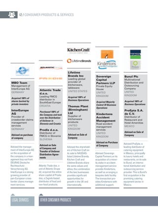 Lifetime
Brands Inc
Leading global
provider of
kitchenware,
tableware
United States
Acquired 100% of
Business Operations
Thomas Plant
(Birmingham)
Ltd
Supplier of
kitchenware
products
United
Kingdom
Advised on Sale of
Company
Advised the sharehold-
ers of Kitchen Craft on
its sale to NASDAQ-
listed Lifetime Brands.
Kitchen Craft and
Lifetime Brands share
the same values and
ethos; the combination
of the two businesses
provides significant
opportunities for
growth in the UK and
internationally.
Sovereign
Capital
Partners LLP
Private Equity
House
United
Kingdom
Acquired Majority
Control Of Business
Operations
Kindertons
Accident
Management
Road accident
management
services
United
Kingdom
Advised on Purchase
of Company
Advised Sovereign
Capital Partners on its
acquisition of a minor-
ity stake in accident
management service
provider Kindertons,
as well as arranging a
bespoke debt facility.
The transaction pro-
vides Kindertons with
additional support.
Bunzl Plc
Multinational
Distribution and
Outsourcing
Company
United
Kingdom
Acquired 100% of
Business Operations
ProEpta S.A.
de C.V.
Distributor of
Restaurant and
Hotel Amenities
Mexico
Advised on Sale of
Company
Advised ProEpta, a
leading distributor of
catering equipment
in Mexico, principally
to luxury hotels and
restaurants, on its sale
to Bunzl, an interna-
tional distribution and
outsourcing service
provider. This is Bunzl’s
first acquisition in the
promising catering
equipment sector in
Mexico.
OtherConsumerProducts
Atlantic Trade
d.o.o.
Leading FMCG
distributor in
SouthEast Europe
Croatia
Purchased 100% of
the Company and took
over the Distribution
of Unilever in
Slovenia and Croatia
Prodis d.o.o.
Distributor of
FMCG in Slovenia
Slovenia
Advised on Sale
of Company and
Transfer of Unilever
Distribution Agree-
ments
Atlantic Trade doo, a
unit of Atlantic Grupa
dd, acquired the entire
share capital of Prodis
doo, a Zagreb-based
distributor of food and
non-food products.
MBO Team
Management of
InterEurope AG
Germany
Acquired 100% of
shares backed by
private investors
InterEurope
AG
Provider of
crossborder claims
management
services
Germany
Advised on purchase
of company
Advised the manage-
ment of InterEurope AG
on the acquisition of
the company in a man-
agement buy-out from
DEURAG Deutsche
Rechtsschutz-
Versicherung AG.
InterEurope is a strong
growing provider of
pan-European cross-
border claims manage-
ment services.
LEGALSERVICES
12 / Consumer Products & Services
 