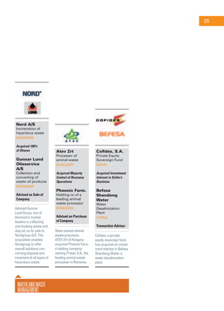 WaterandWaste
Management
Nord A/S
Incineration of
hazardous waste
Denmark
Acquired 100%
of Shares
Gunnar Lund
Olieservice
A/S
Collection and
converting of
waste oil products
Denmark
Advised on Sale of
Company
Advised Gunnar
Lund Group, one of
Denmark’s market
leaders in collecting
and treating waste and
slop oil, on its sale to
Nordgroup A/S. The
acquisition enables
Nordgroup to offer
overall solutions con-
cerning disposal and
treatment of all types of
hazardous waste.
Atev Zrt
Processor of
animal waste
Hungary
Acquired Majority
Control of Business
Operations
Phoenix Farm.
Holding co of a
leading animal
waste processor
Romania
Advised on Purchase
of Company
State-owned animal
waste processor,
ATEV Zrt of Hungary,
acquired Phoenix Farm,
a holding company
owning Protan S.A., the
leading animal waste
processor in Romania.
Cofides, S.A.
Private Equity
Sovereign Fund
Spain
Acquired Investment
Interest in Seller’s
Business
Befesa
Shandong
Water
Water
Desalinization
Plant
China
Transaction Advisor
Cofides, a private
equity sovereign fund,
has acquired an invest-
ment interest in Befesa
Shandong Water, a
water desalinization
plant.
25
 