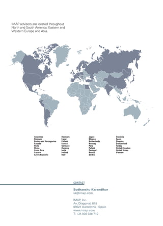 Contact
Sudhanshu Karandikar
sk@imap.com
IMAP, Inc.
Av. Diagonal, 618
08021 Barcelona - Spain
www.imap.com
T: +34 936 026 710
IMAP advisors are located throughout
North and South America, Eastern and
Western Europe and Asia.
Argentina
Belgium
Bosnia and Herzegovina
Canada
Chile
China
Costa Rica
Croatia
Czech Republic
Denmark
Egypt
Finland
France
Germany
Hungary
India
Ireland
Italy
Japan
Mexico
Netherlands
Norway
Peru
Poland
Portugal
Russia
Serbia
Slovenia
Spain
Sweden
Switzerland
Turkey
United Kingdom
United States
Vietnam
 