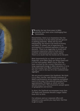 F
rankly, the last three years in M&A
globally have been more challenging than
memorable.
Nevertheless, there is an impression that the
world economy is on the mend and the ground
is shifting positively. While still far from
exhilarating, the mood in the world economy,
and M&A, is, indeed, one of expectancy, in
anticipation of a subdued explosion of pent up
demand. There is an eagerness to invest both
immense corporation reserve funds and to
mobilize uninvested private equity capital.
There is no doubt that the horses are at the post.
Most importantly for us, there is proof at our
fingertips: more M&A deals are being closed and
it is the mid-market, IMAP’s focus, that has
been touched by the current liberation of a
long-suppressed energy in M&A dynamics. It is in
the mid-market that IMAP continues to rank in
the top 5, and in the top 20 in the combined deal
aggregate.
We are proud to present this Dealbook. We think
it is a clear, concise, user-friendly summary of
IMAP’s performance, sector expertise and global
reach in the way it has selected examples from
approximately 700 deals on which we have
advised since 2011. This illustrative sample spans
all geographies and sectors.
In short, the Dealbook encompasses more than
250 deals and Thomson Reuters League Tables
from 2011 to 2014.
Our advisors and our corporate office will
respond to any queries you may have. Feel free
to get in touch.
 