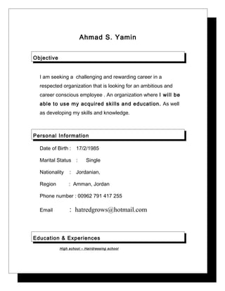 Ahmad S. Yamin
Objective
I am seeking a challenging and rewarding career in a
respected organization that is looking for an ambitious and
career conscious employee . An organization where I will be
able to use my acquired skills and education. As well
as developing my skills and knowledge.
Personal Information
Date of Birth : 17/2/1985
Marital Status : Single
Nationality : Jordanian,
Region : Amman, Jordan
Phone number : 00962 791 417 255
Email : hatredgrows@hotmail.com
Education & Experiences
High school – Hairdressing school
 