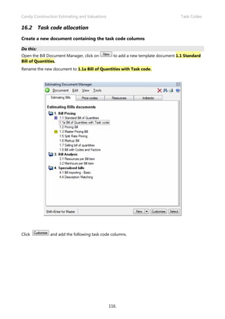 Candy Construction Estimating and Valuations Task Codes
116.
16.2 Task code allocation
Create a new document containing the task code columns
Do this:
Open the Bill Document Manager, click on to add a new template document 1.1 Standard
Bill of Quantities.
Rename the new document to 1.1a Bill of Quantities with Task code.
Click and add the following task code columns.
 