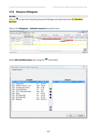 Candy Construction Estimating and Valuations Forecasting the BOQ Using Candy Planning
137.
17.8 Resource Histogram
Do this:
Click on to open the Forecasting Document Manager and select document 2.1 Standard
Barchart
Click on the Histogram > Estimate resources document menu.
Select 200 Unskilled Labour (etc) using the and confirm.
 