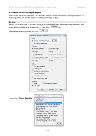 Candy Construction Estimating and Valuations course notes Valuations
154.
Valuation Resource Analysis report
The Valuation Resource Analysis can be based on any Valuation quantity. Printing this report on
Actual Quantity will list the resource and cost allowable to date.
Do this:
Return to the Valuation Document Manager and double click on Resource Analysis Reports and
select Valuation Resource Analysis report then select and
Select the following options and click
…and select Actual Quantity
 