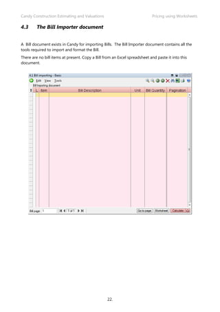 Candy Construction Estimating and Valuations Pricing using Worksheets
22.
4.3 The Bill Importer document
A Bill document exists in Candy for importing Bills. The Bill Importer document contains all the
tools required to import and format the Bill.
There are no bill items at present. Copy a Bill from an Excel spreadsheet and paste it into this
document.
 