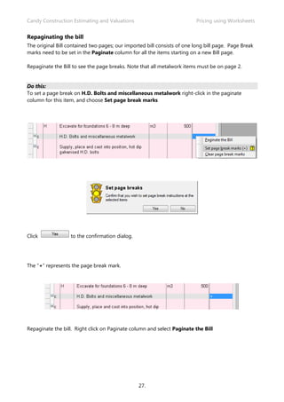 Candy Construction Estimating and Valuations Pricing using Worksheets
27.
Repaginating the bill
The original Bill contained two pages; our imported bill consists of one long bill page. Page Break
marks need to be set in the Paginate column for all the items starting on a new Bill page.
Repaginate the Bill to see the page breaks. Note that all metalwork items must be on page 2.
Do this:
To set a page break on H.D. Bolts and miscellaneous metalwork right-click in the paginate
column for this item, and choose Set page break marks
Click to the confirmation dialog.
The “+” represents the page break mark.
Repaginate the bill. Right click on Paginate column and select Paginate the Bill
 