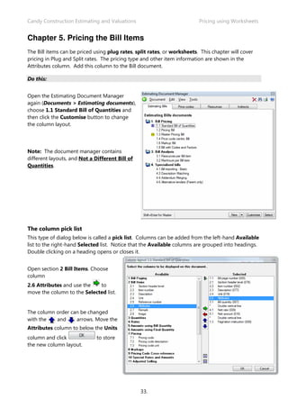 Candy Construction Estimating and Valuations Pricing using Worksheets
33.
Chapter 5. Pricing the Bill Items
The Bill items can be priced using plug rates, split rates, or worksheets. This chapter will cover
pricing in Plug and Split rates. The pricing type and other item information are shown in the
Attributes column. Add this column to the Bill document.
Do this:
Open the Estimating Document Manager
again (Documents > Estimating documents),
choose 1.1 Standard Bill of Quantities and
then click the Customise button to change
the column layout.
Note: The document manager contains
different layouts, and Not a Different Bill of
Quantities.
The column pick list
This type of dialog below is called a pick list. Columns can be added from the left-hand Available
list to the right-hand Selected list. Notice that the Available columns are grouped into headings.
Double clicking on a heading opens or closes it.
Open section 2 Bill Items. Choose
column
2.6 Attributes and use the to
move the column to the Selected list.
The column order can be changed
with the and arrows. Move the
Attributes column to below the Units
column and click to store
the new column layout.
 
