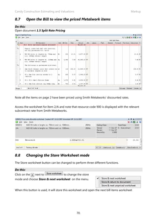 Candy Construction Estimating and Valuations Markup
70.
8.7 Open the Bill to view the priced Metalwork items
Do this:
Open document 1.5 Split Rate Pricing
Note all the items on page 2 have been priced using Smith Metalworks’ discounted rates.
Access the worksheet for Item 2/A and note that resource code 900 is displayed with the relevant
subcontract rate from Smith Metalworks.
8.8 Changing the Store Worksheet mode
The Store worksheet button can be changed to perform three different functions.
Do this:
Click on the next to to change the store
mode and choose Store & next worksheet on the menu.
When this button is used, it will store this worksheet and open the next bill items worksheet
 