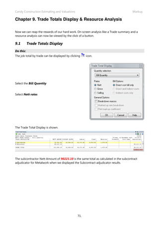 Candy Construction Estimating and Valuations Markup
71.
Chapter 9. Trade Totals Display & Resource Analysis
Now we can reap the rewards of our hard work. On screen analysis like a Trade summary and a
resource analysis can now be viewed by the click of a button.
9.1 Trade Totals Display
Do this:
The job total by trade can be displayed by clicking icon.
Select the Bill Quantity
Select Nett rates
The Trade Total Display is shown.
The subcontractor Nett Amount of 90223.10 is the same total as calculated in the subcontract
adjudicator for Metalwork when we displayed the Subcontract adjudicator results.
 