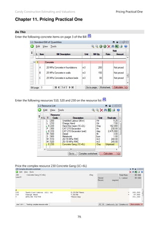 Candy Construction Estimating and Valuations Pricing Practical One
79.
Chapter 11. Pricing Practical One
Do This
Enter the following concrete items on page 3 of the Bill
Enter the following resources 510, 520 and 230 on the resource list
Price the complex resource 230 Concrete Gang (1C+6L)
 