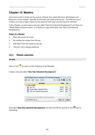 Candy Construction Estimating and Valuations Masters
83.
Chapter 12. Masters
Any previous job in Candy can be used as a Master from which Bill items, Worksheets and
Resources can be copied. Typically an Estimator will create a library job. The effective use of
masters can have a major impact on the speed of both input and pricing of an estimate.
In this Chapter, we will create a new job called “New City Industrial Development” and then use
“Waste Water treatment works” as a Master to copy information into “New City Industrial
Development”
Rules of a Master
• Only one master at a time
• No editing the master from the job
• Info flows from the master to the job
• The job’s info is always preferred
12.1 Master selection
Do this:
Click on the to return to the Company & Job Manager.
Create a new job called “New City Industrial Development.”
Now open New City Industrial Development and open the Bill by clicking on the icon in
Estimating.
 