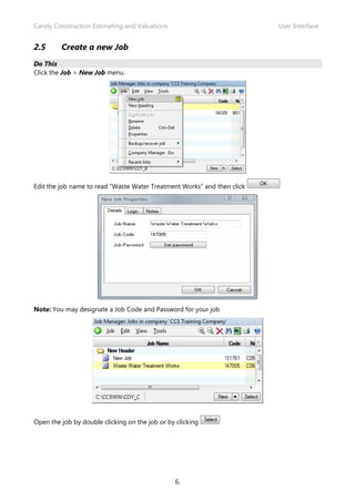 Candy Construction Estimating and Valuations                             User Interface


2.5      Create a new Job
Do This
Click the Job > New Job menu.




Edit the job name to read “Waste Water Treatment Works” and then click




Note: You may designate a Job Code and Password for your job




Open the job by double clicking on the job or by clicking




                                                6.
 