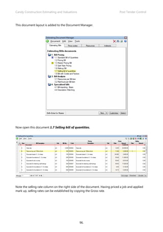 Candy Construction Estimating and Valuations                                 Post Tender Control



This document layout is added to the Document Manager.




Now open this document 1.7 Selling bill of quantities.




Note the selling rate column on the right side of the document. Having priced a job and applied
mark up, selling rates can be established by copying the Gross rate.




                                               96.
 