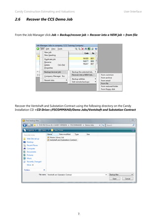 Candy Construction Estimating and Valuations                                   User Interface

2.6     Recover the CCS Demo Job



From the Job Manager click Job > Backup/recover job > Recover into a NEW job > from file




Recover the Ventshaft and Substation Contract using the following directory on the Candy
Installation CD <CD Drive>/FSCOMMAND/Demo Jobs/Ventshaft and Substation Contract




                                               7.
 