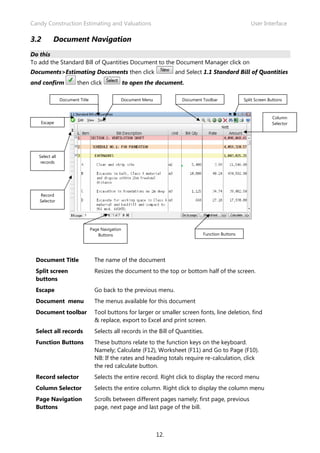 Candy Construction Estimating and Valuations                                                           User Interface

3.2        Document Navigation
Do this
To add the Standard Bill of Quantities Document to the Document Manager click on
Documents>Estimating Documents then click                            and Select 1.1 Standard Bill of Quantities
and confirm             then click                 to open the document.

                Document Title                 Document Menu            Document Toolbar            Split Screen Buttons



                                                                                                                  Column
    Escape                                                                                                        Selector




   Select all
    records




   Record
   Selector




                                 Page Navigation
                                     Buttons                                     Function Buttons




 Document Title                    The name of the document
 Split screen                      Resizes the document to the top or bottom half of the screen.
 buttons
 Escape                            Go back to the previous menu.
 Document menu                     The menus available for this document
 Document toolbar                  Tool buttons for larger or smaller screen fonts, line deletion, find
                                   & replace, export to Excel and print screen.
 Select all records                Selects all records in the Bill of Quantities.
 Function Buttons                  These buttons relate to the function keys on the keyboard.
                                   Namely; Calculate (F12), Worksheet (F11) and Go to Page (F10).
                                   NB: If the rates and heading totals require re-calculation, click
                                   the red calculate button.
 Record selector                   Selects the entire record. Right click to display the record menu
 Column Selector                   Selects the entire column. Right click to display the column menu
 Page Navigation                   Scrolls between different pages namely; first page, previous
 Buttons                           page, next page and last page of the bill.



                                                               12.
 