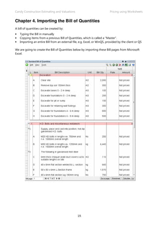 Candy Construction Estimating and Valuations                                Pricing using Worksheets


Chapter 4. Importing the Bill of Quantities
A bill of quantities can be created by:
•   Typing the Bill in manually
•   Copying items from a previous Bill of Quantities, which is called a “Master”.
•   Importing an entire Bill from an external file, e.g. Excel, or WinQS, provided by the client or QS

We are going to create the Bill of Quantities below by importing these Bill pages from Microsoft
Excel.




                                                  19.
 