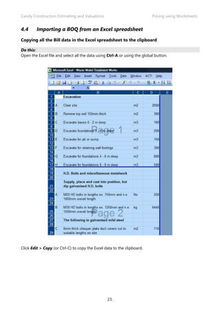 Candy Construction Estimating and Valuations                               Pricing using Worksheets


4.4      Importing a BOQ from an Excel spreadsheet

Copying all the Bill data in the Excel spreadsheet to the clipboard

Do this:
Open the Excel file and select all the data using Ctrl-A or using the global button.




Click Edit > Copy (or Ctrl-C) to copy the Excel data to the clipboard.




                                                 23.
 