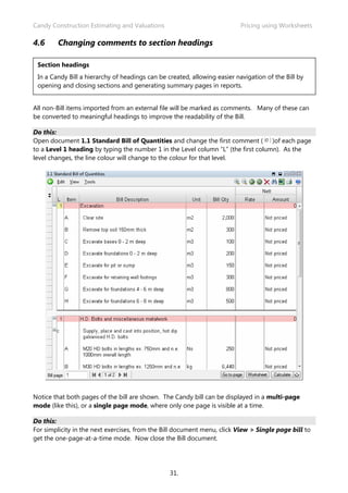 Candy Construction Estimating and Valuations                               Pricing using Worksheets

4.6     Changing comments to section headings

 Section headings
 In a Candy Bill a hierarchy of headings can be created, allowing easier navigation of the Bill by
 opening and closing sections and generating summary pages in reports.


All non-Bill items imported from an external file will be marked as comments. Many of these can
be converted to meaningful headings to improve the readability of the Bill.

Do this:
Open document 1.1 Standard Bill of Quantities and change the first comment ( )of each page
to a Level 1 heading by typing the number 1 in the Level column “L” (the first column). As the
level changes, the line colour will change to the colour for that level.




Notice that both pages of the bill are shown. The Candy bill can be displayed in a multi-page
mode (like this), or a single page mode, where only one page is visible at a time.

Do this:
For simplicity in the next exercises, from the Bill document menu, click View > Single page bill to
get the one-page-at-a-time mode. Now close the Bill document.




                                                 31.
 