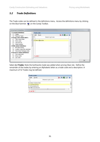 Candy Construction Estimating and Valuations                             Pricing using Worksheets


5.2     Trade Definitions


The Trade codes can be defined in the definitions menu. Access the definitions menu by clicking
on the blue hammer      on the Candy Toolbar.




Select 1.1 Trades. Note the Earthworks trade was added when pricing Clear site. Define the
remainder of the trades by entering an Alphabetic letter as a trade code and a description. A
maximum of 52 Trades may be defined.




                                                36.
 