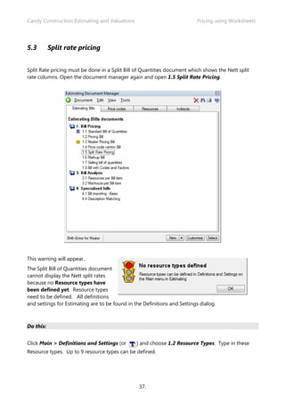 Candy Construction Estimating and Valuations                              Pricing using Worksheets




5.3        Split rate pricing


Split Rate pricing must be done in a Split Bill of Quantities document which shows the Nett split
rate columns. Open the document manager again and open 1.5 Split Rate Pricing.




This warning will appear..
The Split Bill of Quantities document
cannot display the Nett split rates
because no Resource types have
been defined yet. Resource types
need to be defined. All definitions
and settings for Estimating are to be found in the Definitions and Settings dialog.



Do this:


Click Main > Definitions and Settings (or       ) and choose 1.2 Resource Types. Type in these
Resource types. Up to 9 resource types can be defined.




                                                 37.
 