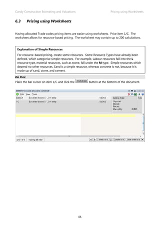 Candy Construction Estimating and Valuations                            Pricing using Worksheets


6.3        Pricing using Worksheets


Having allocated Trade codes pricing items are easier using worksheets. Price item 1/C. The
worksheet allows for resource-based pricing. The worksheet may contain up to 200 calculations.


 Explanation of Simple Resources
 For resource-based pricing, create some resources. Some Resource Types have already been
 defined, which categorise simple resources. For example, Labour resources fall into the L
 resource type, material resources, such as stone, fall under the M type. Simple resources which
 depend no other resources. Sand is a simple resource, whereas concrete is not, because it is
 made up of sand, stone, and cement.

Do this:
Place the bar cursor on item 1/C and click the         button at the bottom of the document.




                                                 44.
 