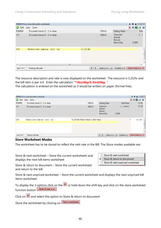 Candy Construction Estimating and Valuations                               Pricing using Worksheets




The resource description and rate is now displayed on the worksheet. The resource is 5.25/hr and
the bill item is per m3. Enter the calculation “*9hrs/day/1.5m3/day. “
The calculation is entered on the worksheet as it would be written on paper (format free).




Store Worksheet Modes
The worksheet has to be stored to reflect the nett rate in the Bill. The Store modes available are:


Store & next worksheet – Store the current worksheets and
displays the next bill items worksheet
Store & return to document – Store the current worksheet
and return to the bill
Store & next unpriced worksheet – Store the current worksheet and displays the next unpriced bill
items worksheet.

To display the 3 options click on the    or hold down the shift key and click on the store worksheet
function button

Click on    and select the option to Store & return to document

Store the worksheet by clicking on                 .




                                                 46.
 