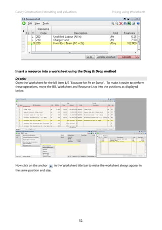 Candy Construction Estimating and Valuations                            Pricing using Worksheets




Insert a resource into a worksheet using the Drag & Drop method

Do this:
Open the Worksheet for the bill item 1/E “Excavate for Pit or Sump”. To make it easier to perform
these operations, move the Bill, Worksheet and Resource Lists into the positions as displayed
below.




Now click on the anchor       in the Worksheet title bar to make the worksheet always appear in
the same position and size.




                                                52.
 