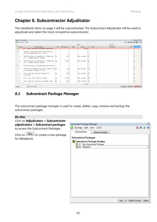 Candy Construction Estimating and Valuations                                             Markup


Chapter 8. Subcontractor Adjudicator
The metalwork items on page 2 will be subcontracted. The Subcontract Adjudicator will be used to
adjudicate and select the most competitive subcontractor.




8.1     Subcontract Package Manager


The subcontract package manager is used to create, delete, copy, rename and backup the
subcontract packages

Do this:
Click on Adjudicators > Subcontractor
adjudication > Subcontract packages
to access the Subcontract Packages

Click on       to create a new package
for Metalwork.




                                               63.
 